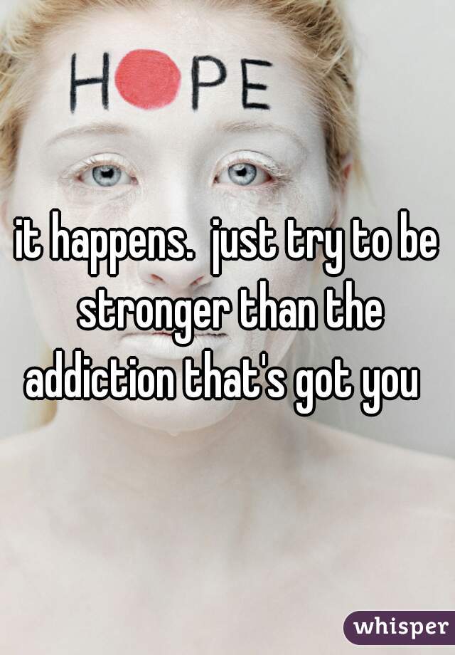 it happens.  just try to be stronger than the addiction that's got you  