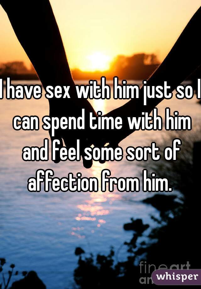 I have sex with him just so I can spend time with him and feel some sort of affection from him. 