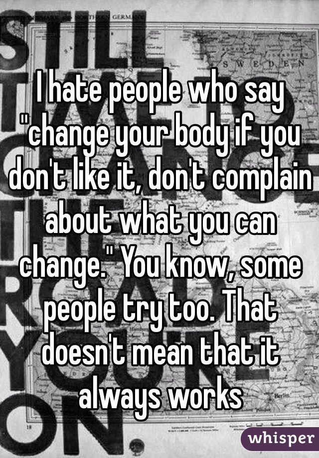 I hate people who say "change your body if you don't like it, don't complain about what you can change." You know, some people try too. That doesn't mean that it always works 