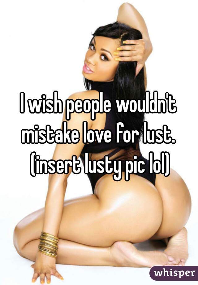 I wish people wouldn't mistake love for lust.  (insert lusty pic lol)