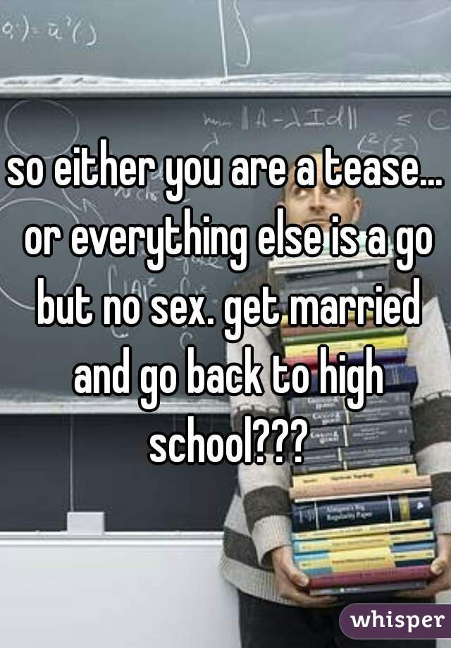 so either you are a tease... or everything else is a go but no sex. get married and go back to high school???