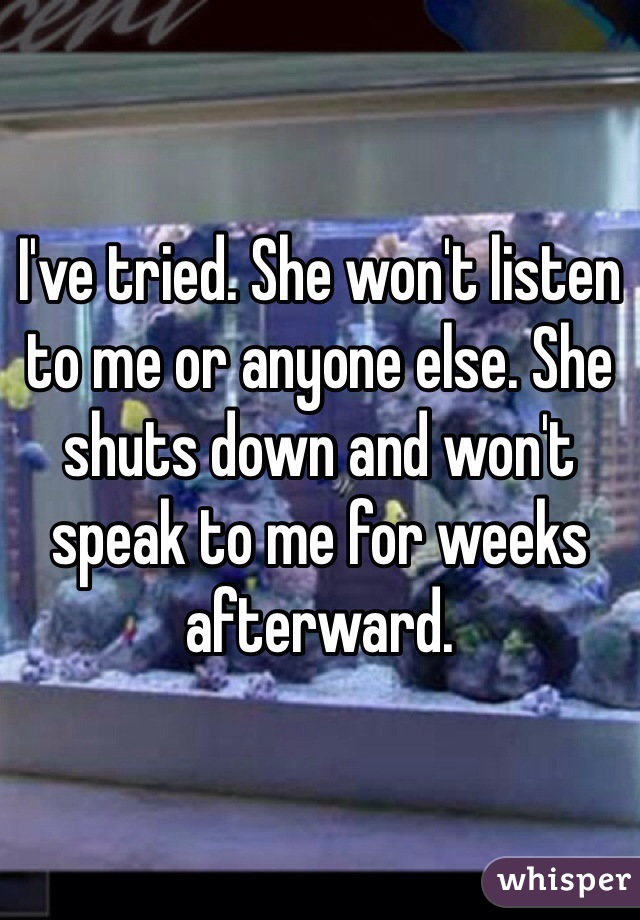I've tried. She won't listen to me or anyone else. She shuts down and won't speak to me for weeks afterward.