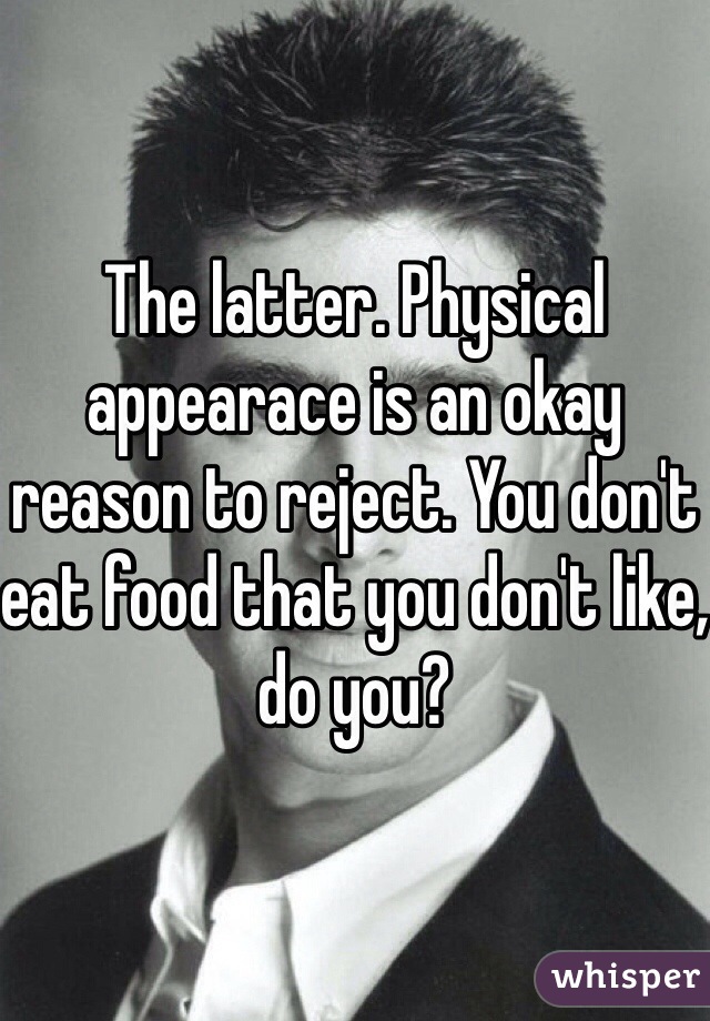 The latter. Physical appearace is an okay reason to reject. You don't eat food that you don't like, do you?