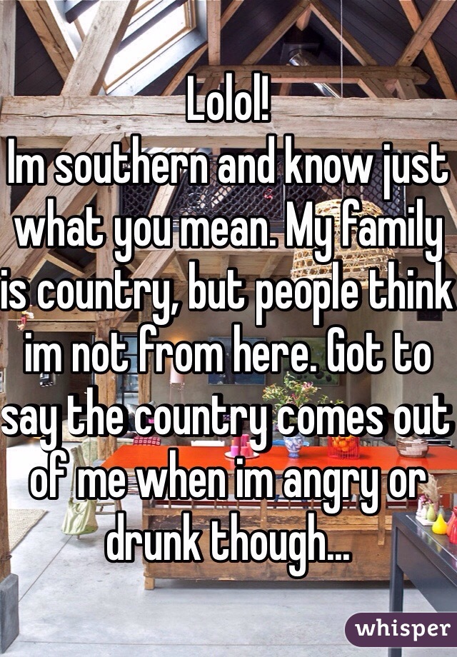 Lolol! 
Im southern and know just what you mean. My family is country, but people think im not from here. Got to say the country comes out of me when im angry or drunk though...