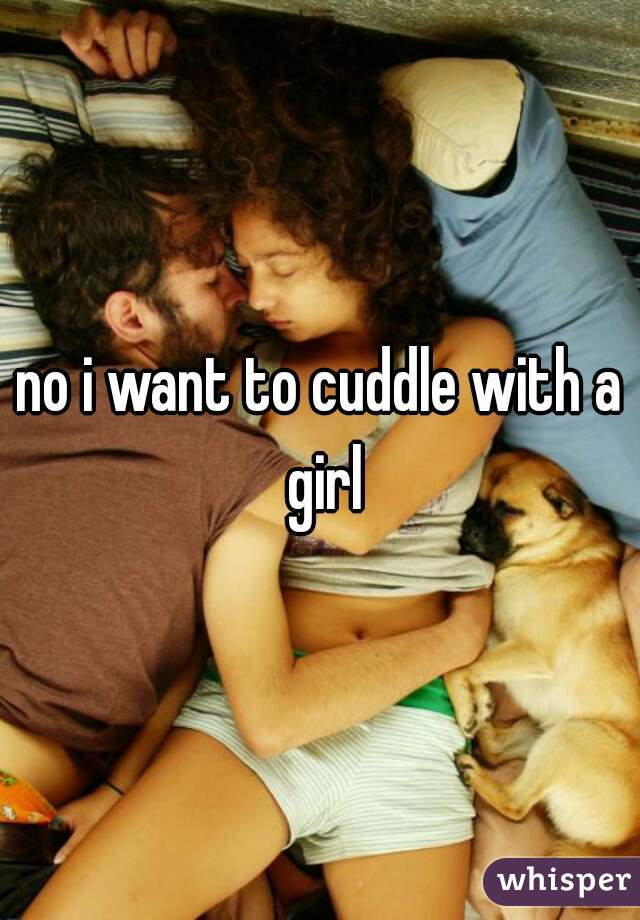 no i want to cuddle with a girl