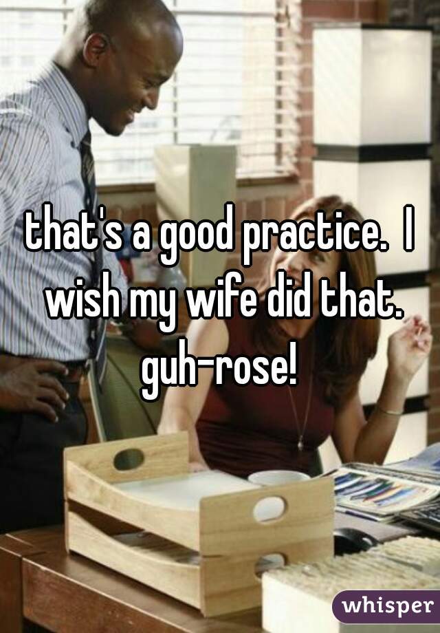 that's a good practice.  I wish my wife did that. guh-rose! 