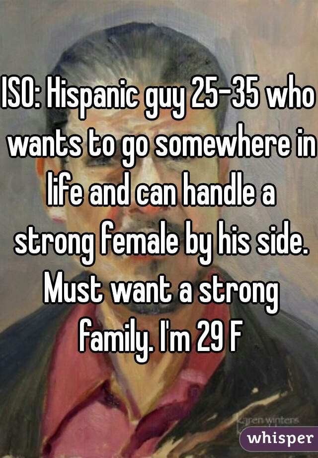 ISO: Hispanic guy 25-35 who wants to go somewhere in life and can handle a strong female by his side. Must want a strong family. I'm 29 F