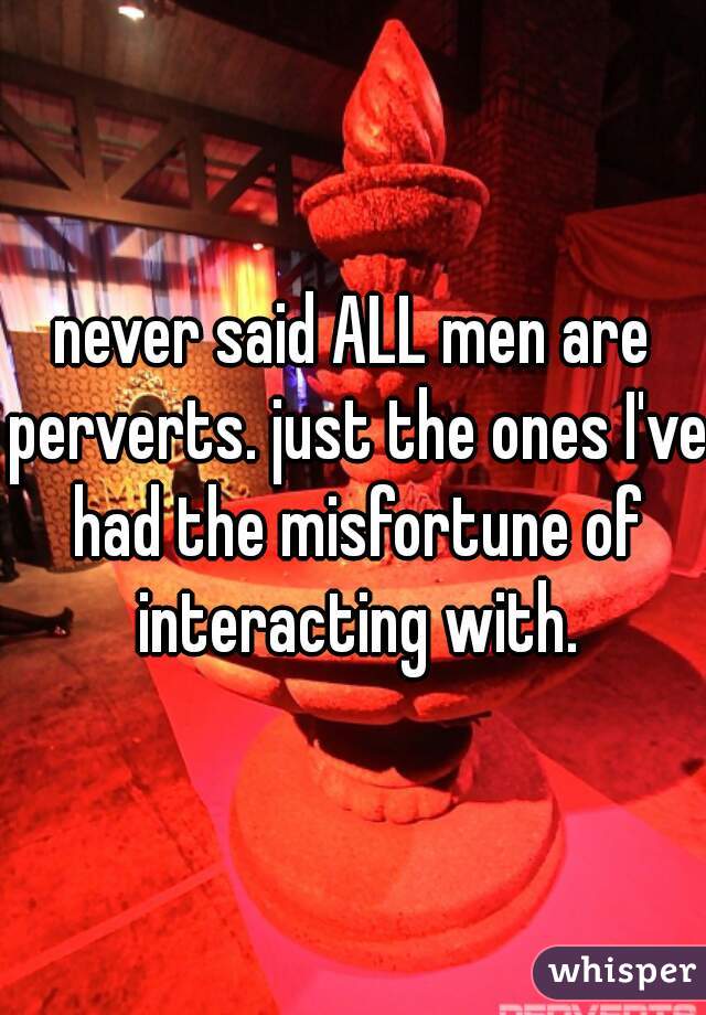 never said ALL men are perverts. just the ones I've had the misfortune of interacting with.