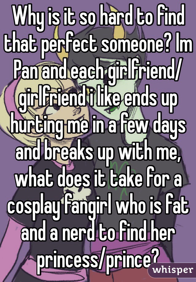 Why is it so hard to find that perfect someone? Im Pan and each girlfriend/girlfriend i like ends up hurting me in a few days and breaks up with me, what does it take for a cosplay fangirl who is fat and a nerd to find her princess/prince?