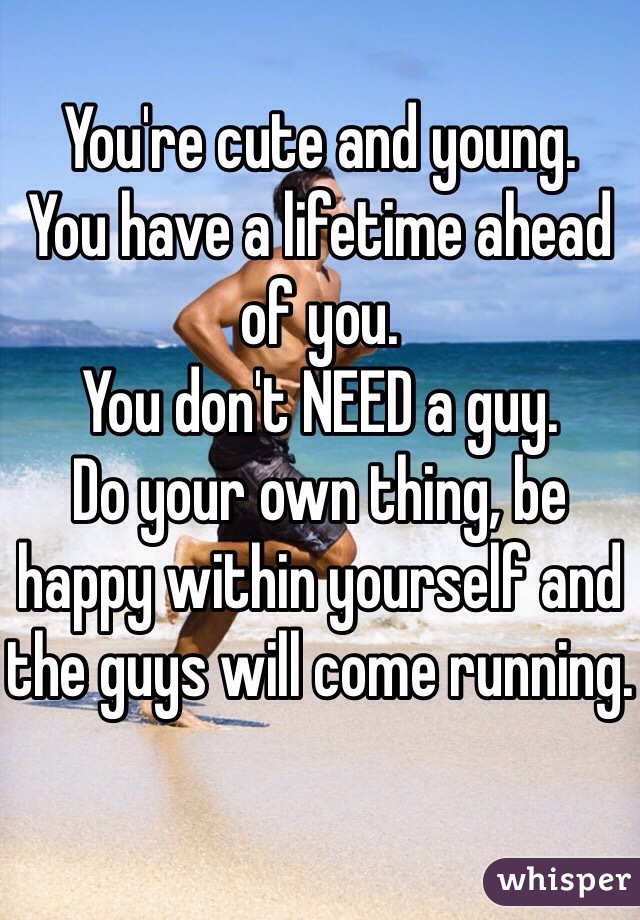You're cute and young.
You have a lifetime ahead of you.
You don't NEED a guy.
Do your own thing, be happy within yourself and the guys will come running.