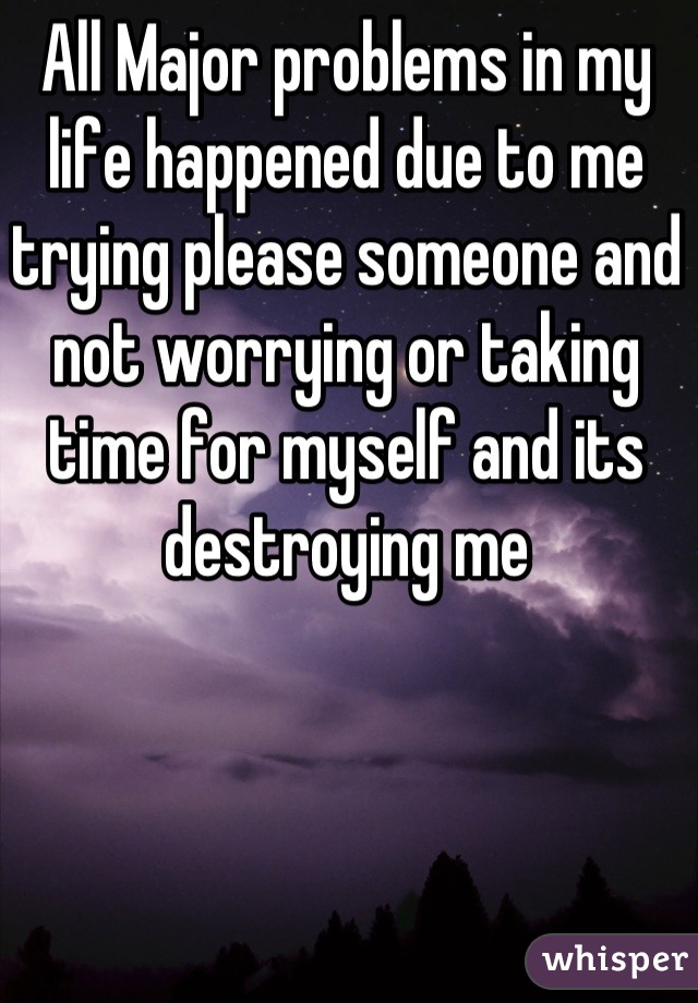 All Major problems in my life happened due to me trying please someone and not worrying or taking time for myself and its destroying me