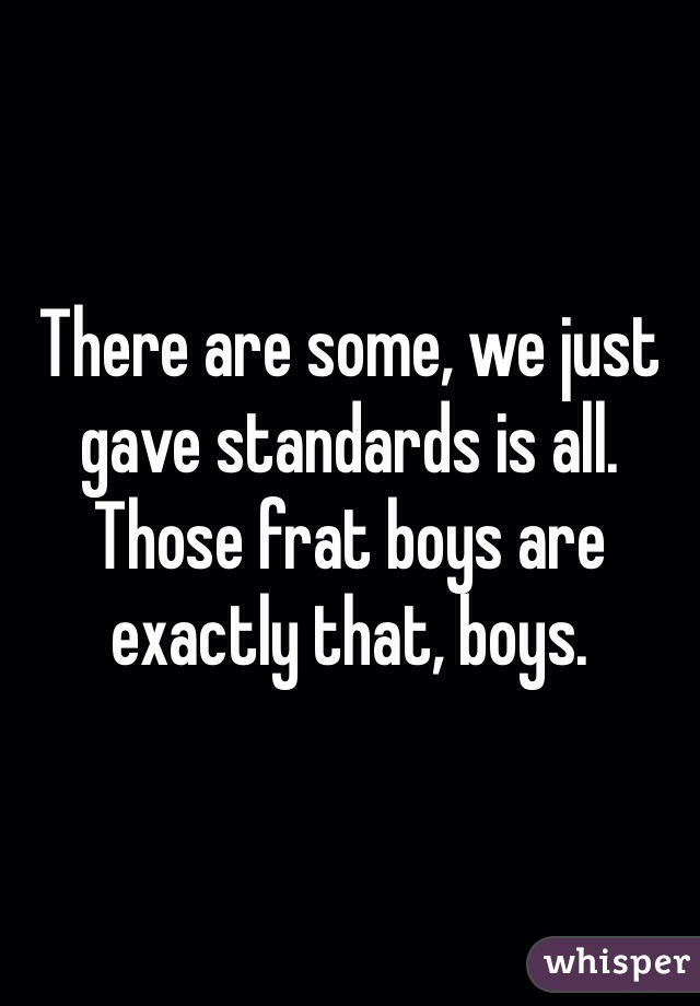 There are some, we just gave standards is all. Those frat boys are exactly that, boys. 
