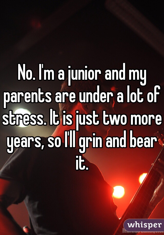 No. I'm a junior and my parents are under a lot of stress. It is just two more years, so I'll grin and bear it.
