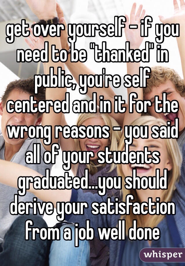 get over yourself - if you need to be "thanked" in public, you're self centered and in it for the wrong reasons - you said all of your students graduated…you should derive your satisfaction from a job well done