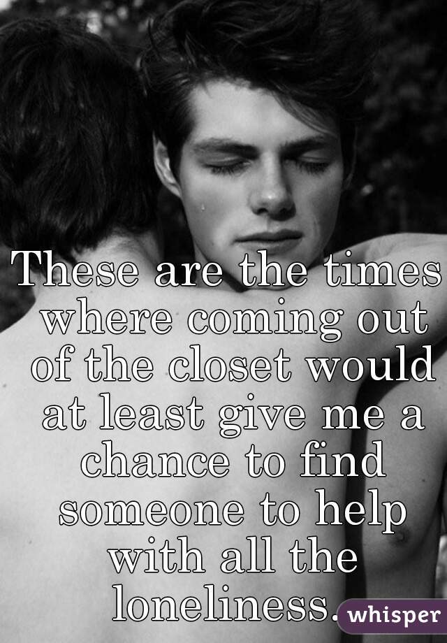 These are the times where coming out of the closet would at least give me a chance to find someone to help with all the loneliness. 