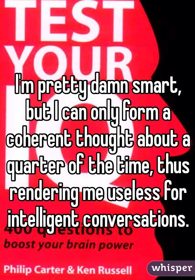 I'm pretty damn smart, but I can only form a coherent thought about a quarter of the time, thus rendering me useless for intelligent conversations. 