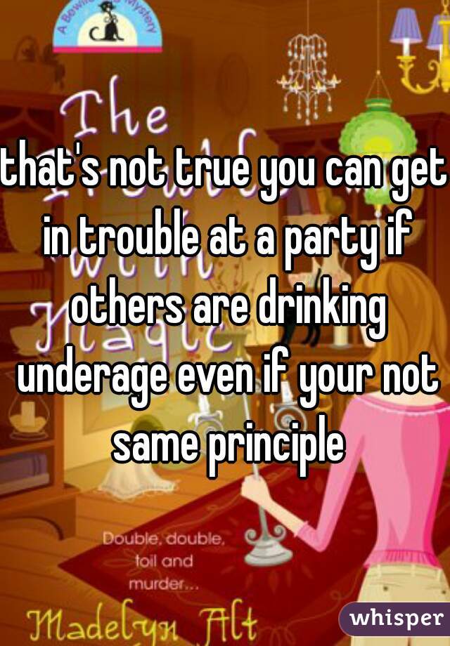 that's not true you can get in trouble at a party if others are drinking underage even if your not same principle