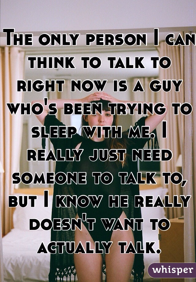 The only person I can think to talk to right now is a guy who's been trying to sleep with me. I really just need someone to talk to, but I know he really doesn't want to actually talk.
