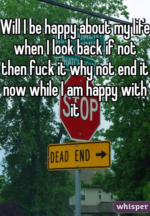 Will I be happy about my life when I look back if not then fuck it why not end it now while I am happy with it 