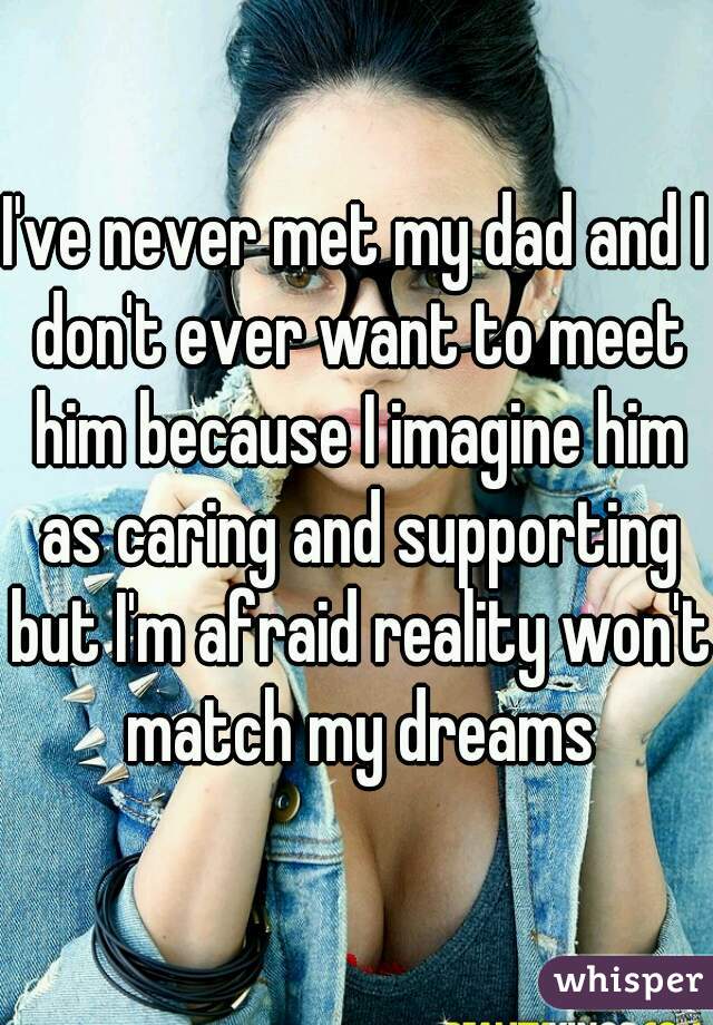 I've never met my dad and I don't ever want to meet him because I imagine him as caring and supporting but I'm afraid reality won't match my dreams