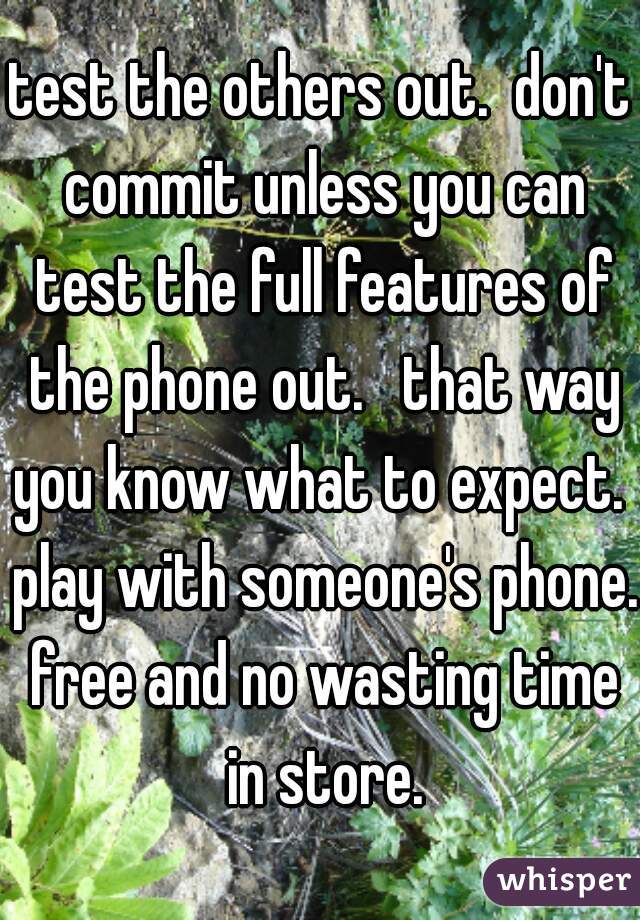 test the others out.  don't commit unless you can test the full features of the phone out.   that way you know what to expect.  play with someone's phone. free and no wasting time in store.