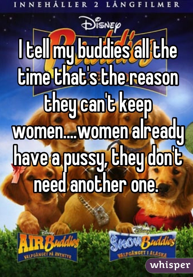 I tell my buddies all the time that's the reason they can't keep women....women already have a pussy, they don't need another one. 