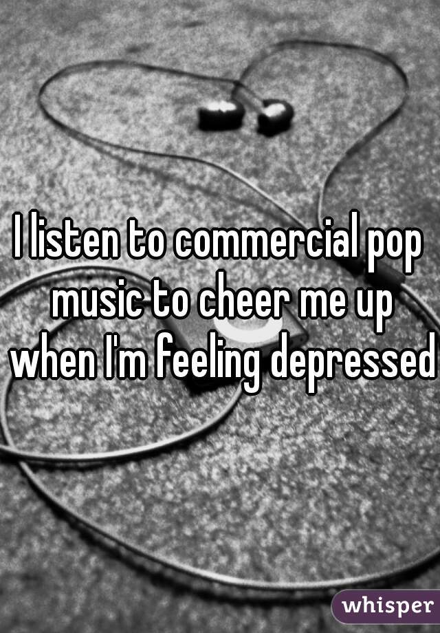 I listen to commercial pop music to cheer me up when I'm feeling depressed.
