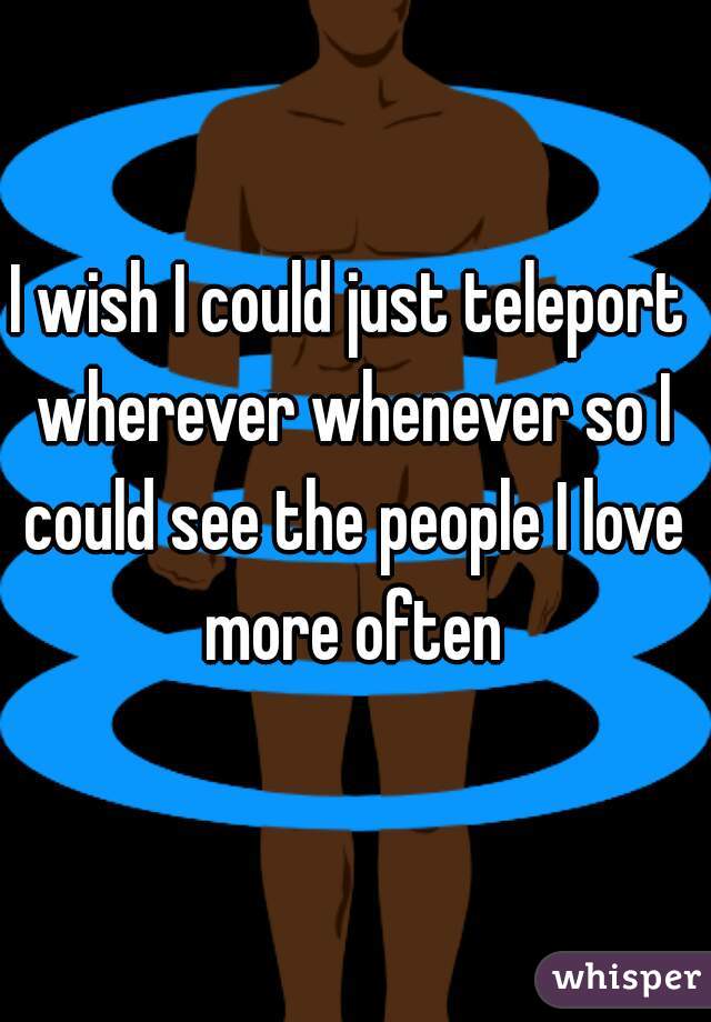 I wish I could just teleport wherever whenever so I could see the people I love more often
