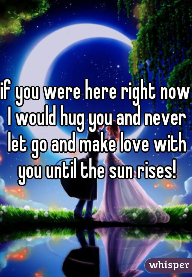 if you were here right now I would hug you and never let go and make love with you until the sun rises!