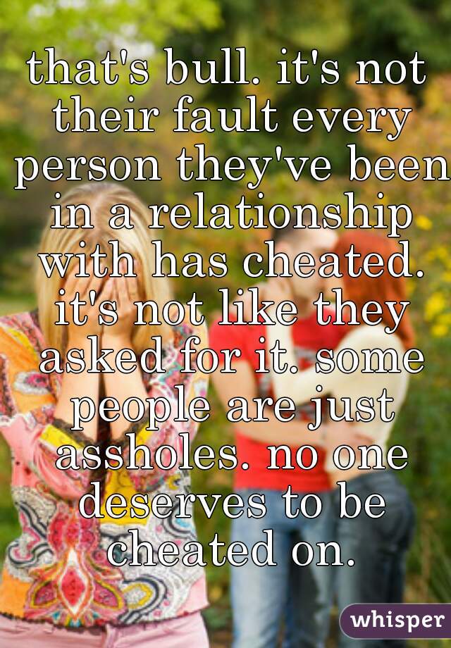 that's bull. it's not their fault every person they've been in a relationship with has cheated. it's not like they asked for it. some people are just assholes. no one deserves to be cheated on.