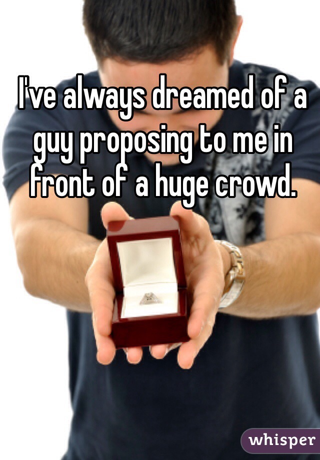 I've always dreamed of a guy proposing to me in front of a huge crowd.