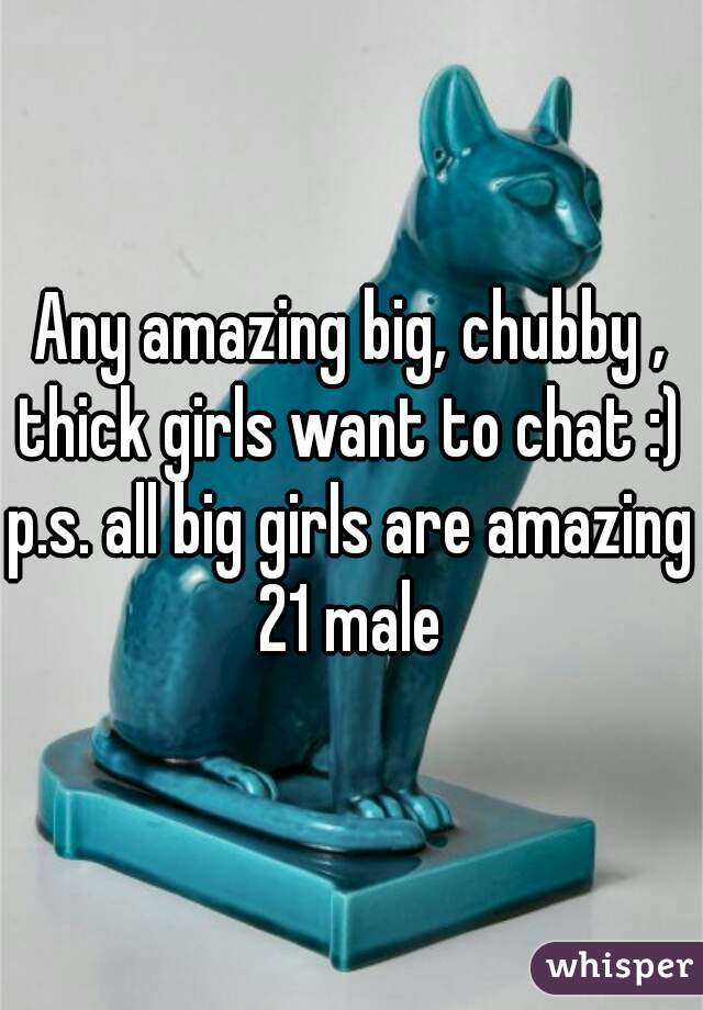 Any amazing big, chubby , thick girls want to chat :) 
p.s. all big girls are amazing
21 male