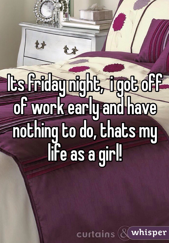 Its friday night,  i got off of work early and have nothing to do, thats my life as a girl! 