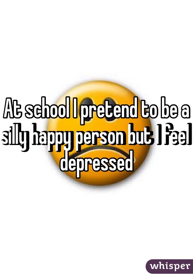 At school I pretend to be a silly happy person but I feel depressed  