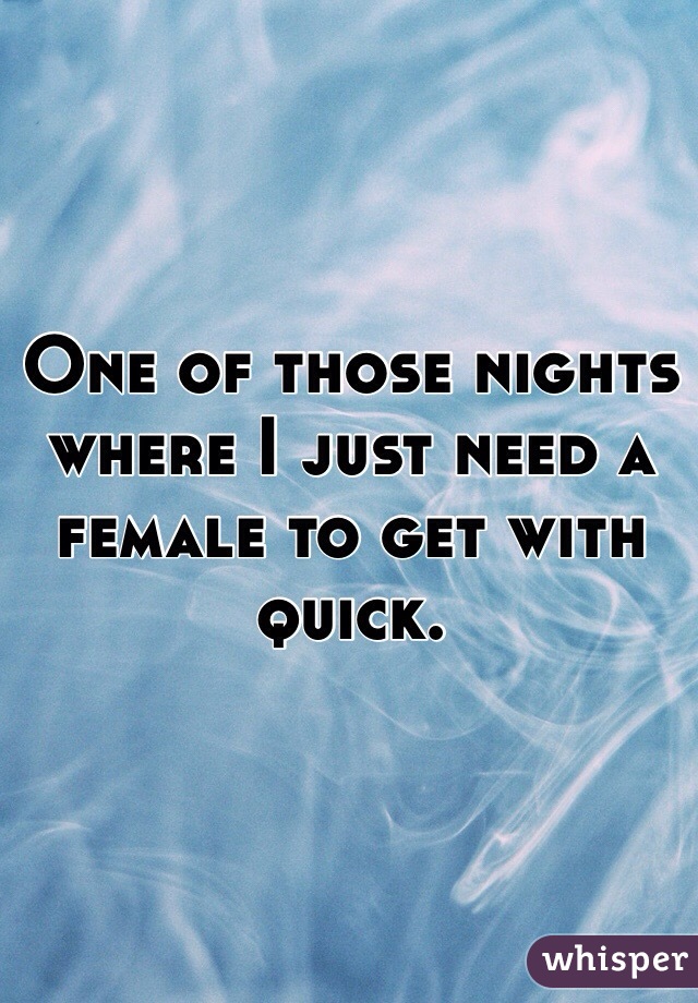 One of those nights where I just need a female to get with quick. 
