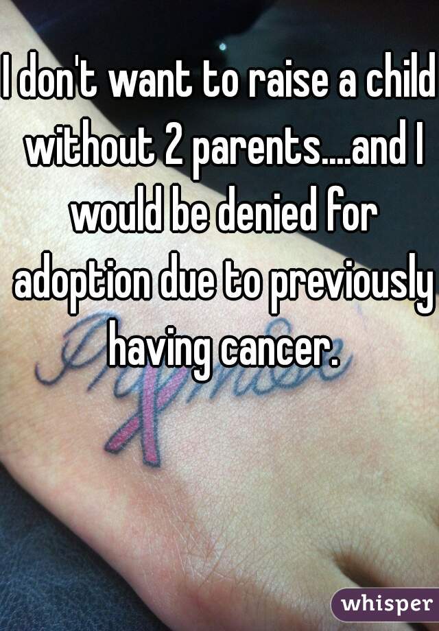 I don't want to raise a child without 2 parents....and I would be denied for adoption due to previously having cancer.