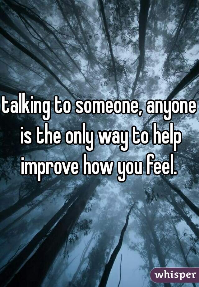 talking to someone, anyone is the only way to help improve how you feel. 