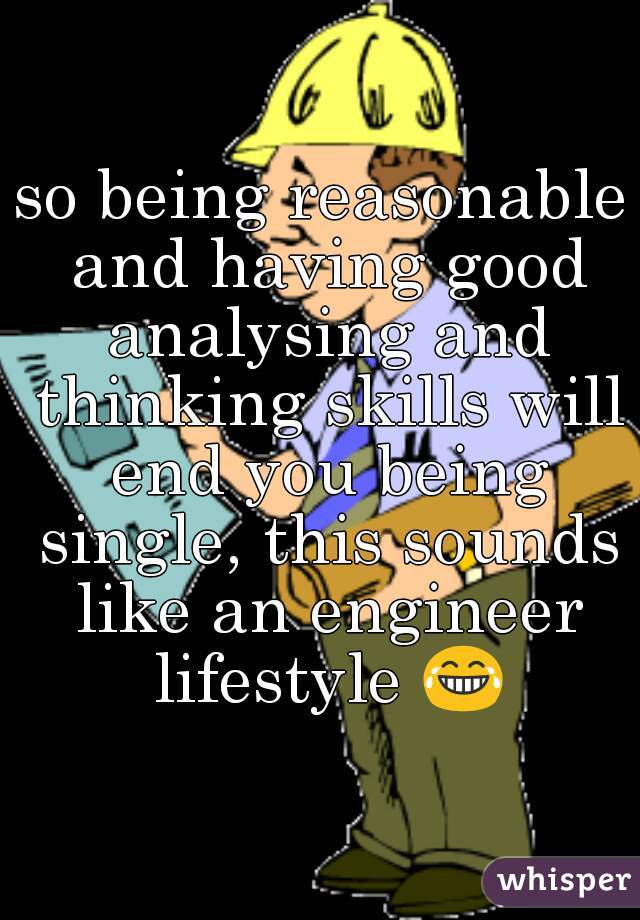so being reasonable and having good analysing and thinking skills will end you being single, this sounds like an engineer lifestyle 😂