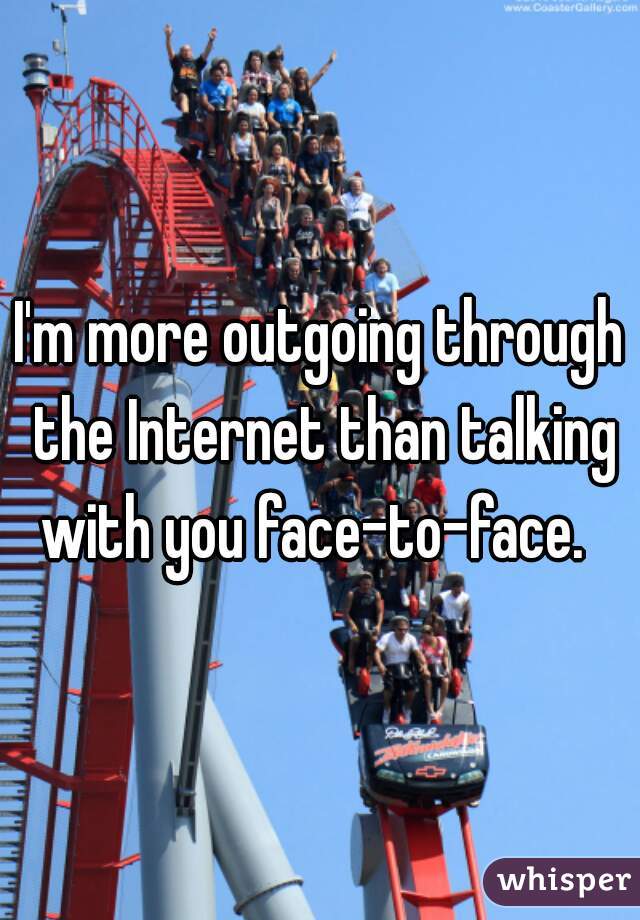 I'm more outgoing through the Internet than talking with you face-to-face.  