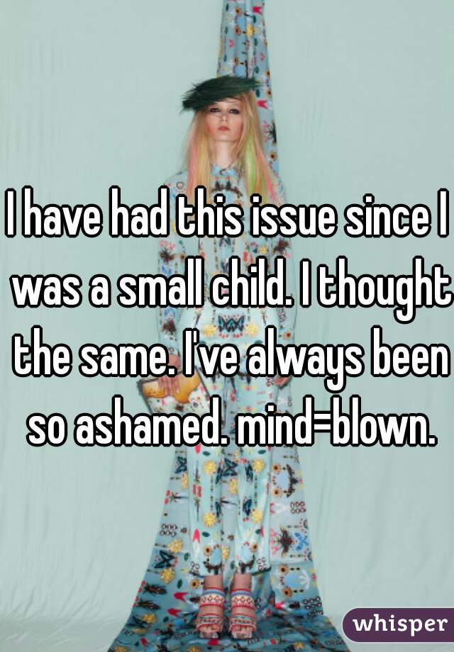 I have had this issue since I was a small child. I thought the same. I've always been so ashamed. mind=blown.