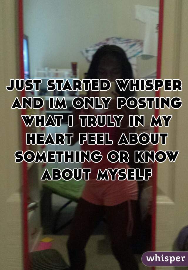 just started whisper and im only posting what i truly in my heart feel about something or know about myself