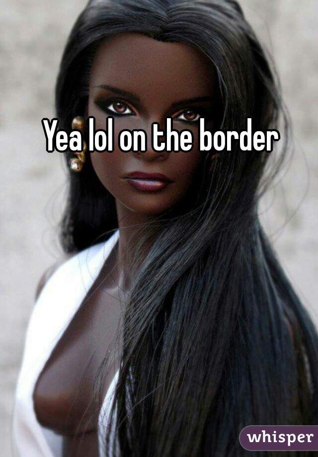 Yea lol on the border