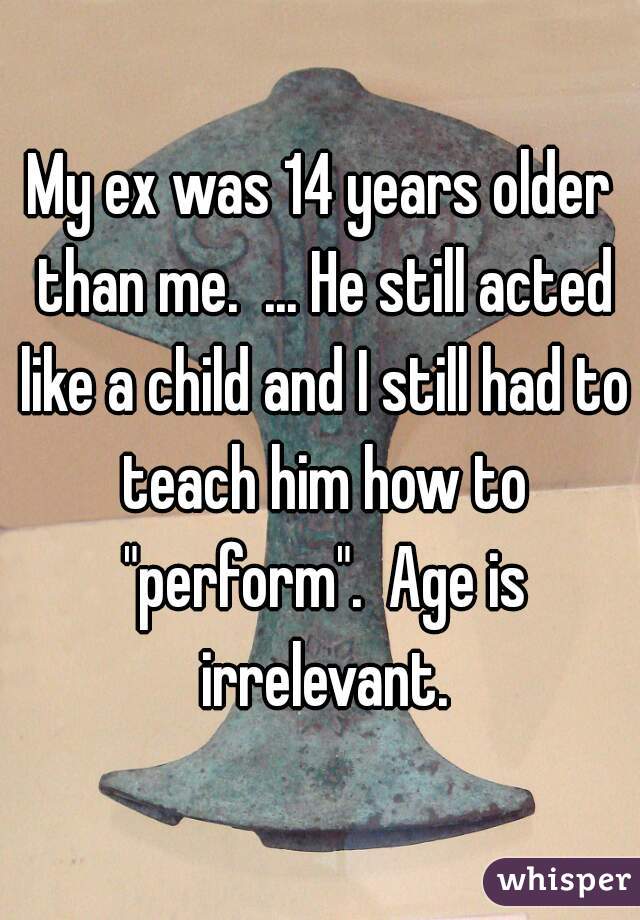 My ex was 14 years older than me.  ... He still acted like a child and I still had to teach him how to "perform".  Age is irrelevant.