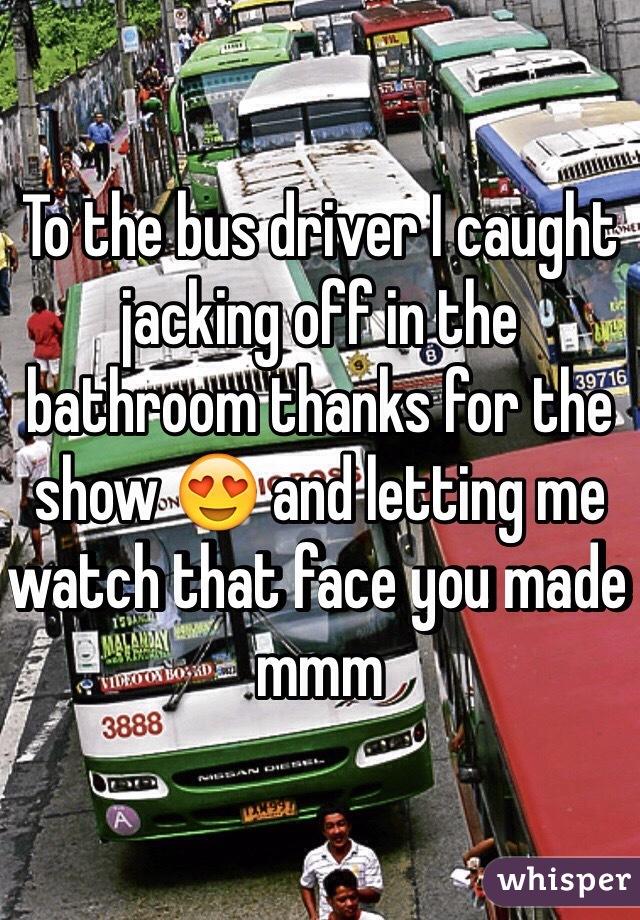 To the bus driver I caught jacking off in the bathroom thanks for the show 😍 and letting me watch that face you made mmm 