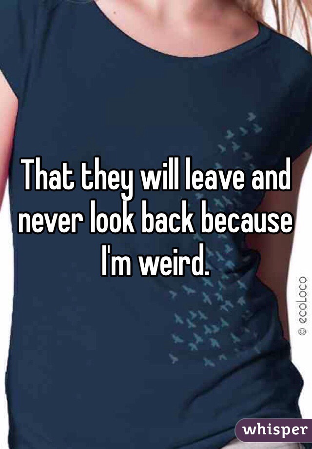 That they will leave and never look back because I'm weird.