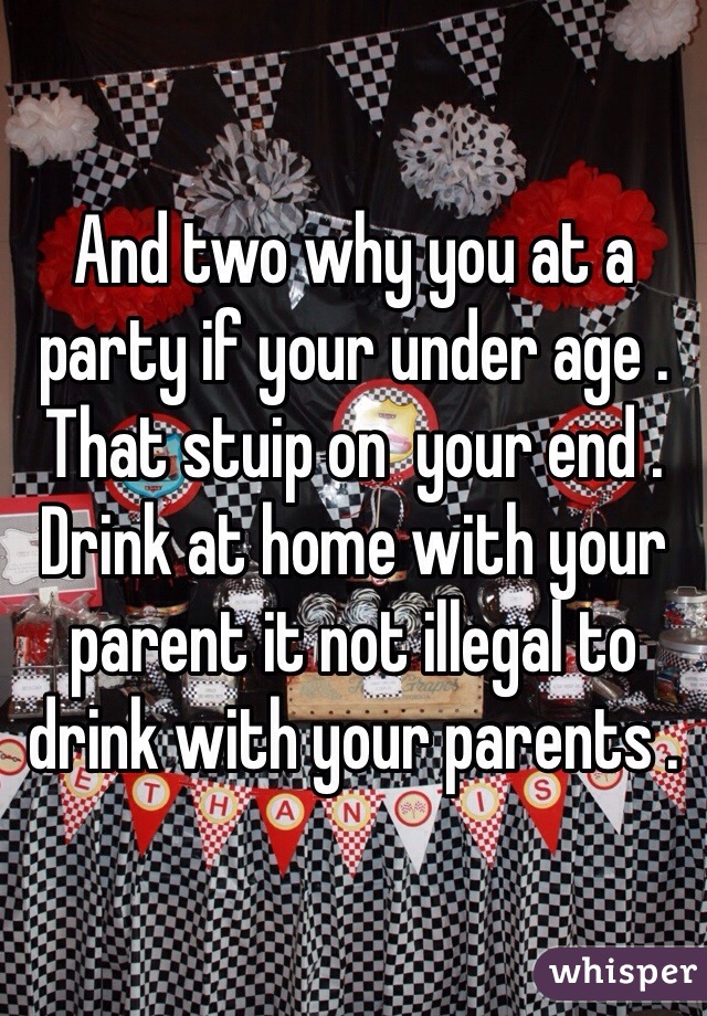 And two why you at a party if your under age . That stuip on  your end . Drink at home with your parent it not illegal to drink with your parents .  