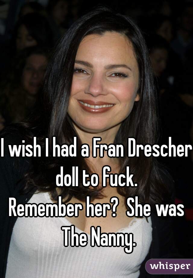 I wish I had a Fran Drescher doll to fuck. 

Remember her?  She was The Nanny.