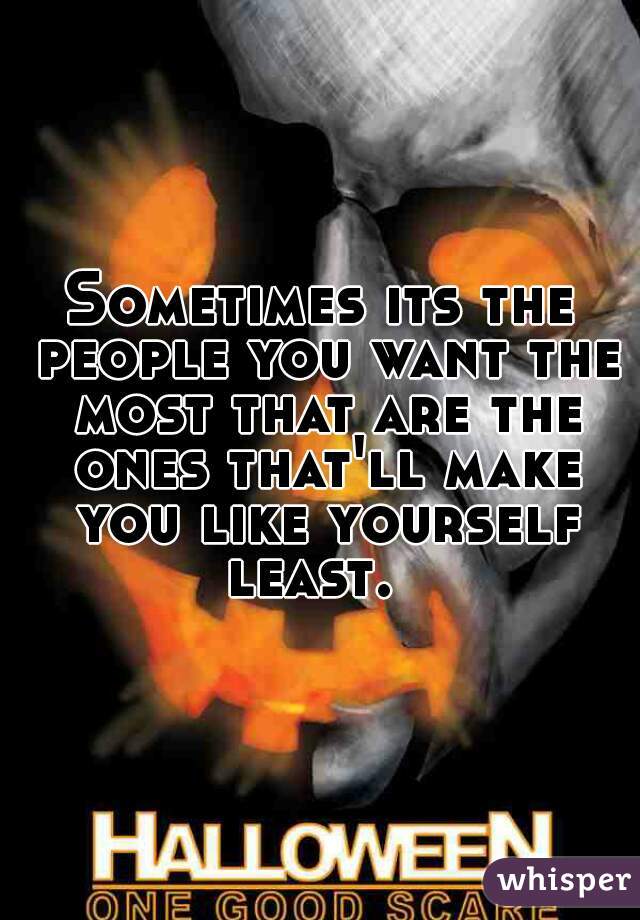 Sometimes its the people you want the most that are the ones that'll make you like yourself least.  