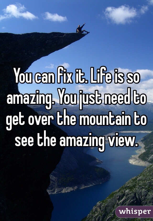 You can fix it. Life is so amazing. You just need to get over the mountain to see the amazing view. 