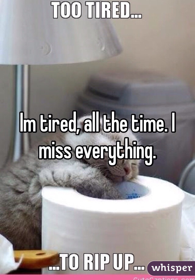 Im tired, all the time. I miss everything. 